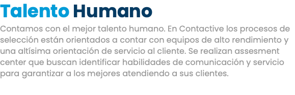 Talento Humano Contamos con el mejor talento humano. En Contactive los procesos de selección están orientados a contar con equipos de alto rendimiento y una altísima orientación de servicio al cliente. Se realizan assesment center que buscan identificar habilidades de comunicación y servicio para garantizar a los mejores atendiendo a sus clientes.